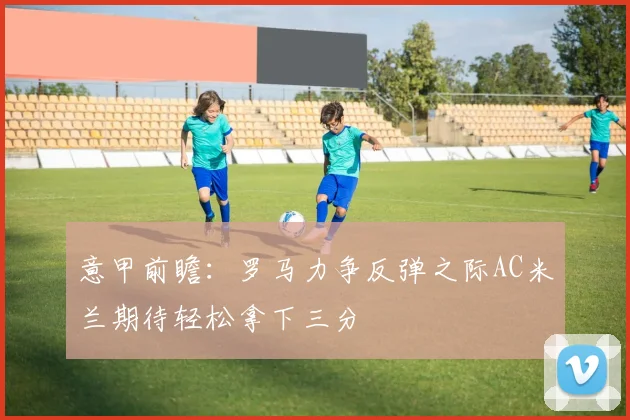 意甲前瞻：罗马力争反弹之际AC米兰期待轻松拿下三分