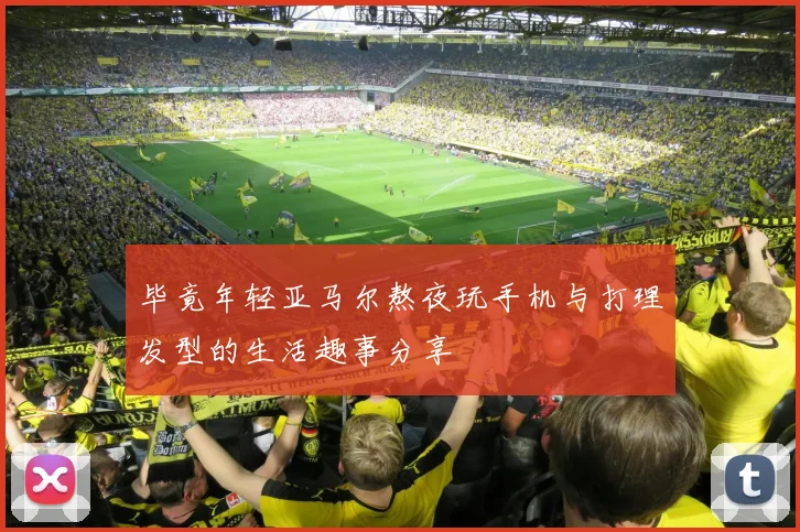 毕竟年轻亚马尔熬夜玩手机与打理发型的生活趣事分享
