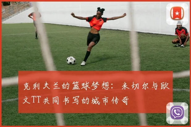 克利夫兰的篮球梦想：米切尔与欧文TT共同书写的城市传奇