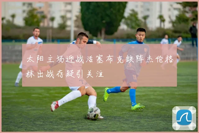太阳主场迎战活塞布克缺阵杰伦格林出战存疑引关注