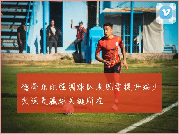德泽尔比强调球队表现需提升减少失误是赢球关键所在