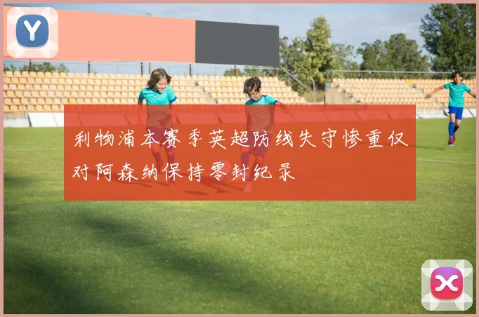 利物浦本赛季英超防线失守惨重仅对阿森纳保持零封纪录