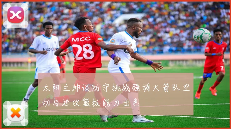 太阳主帅谈防守挑战强调火箭队空切与进攻篮板能力出色