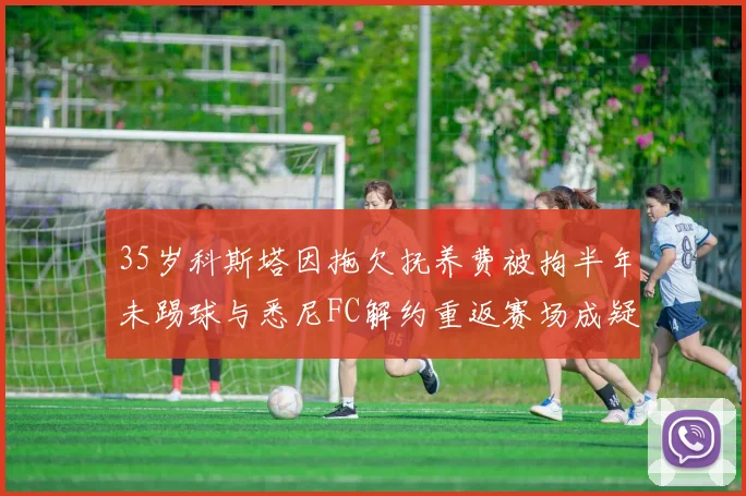 35岁科斯塔因拖欠抚养费被拘半年未踢球与悉尼FC解约重返赛场成疑