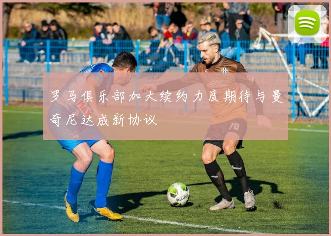 罗马俱乐部加大续约力度期待与曼奇尼达成新协议