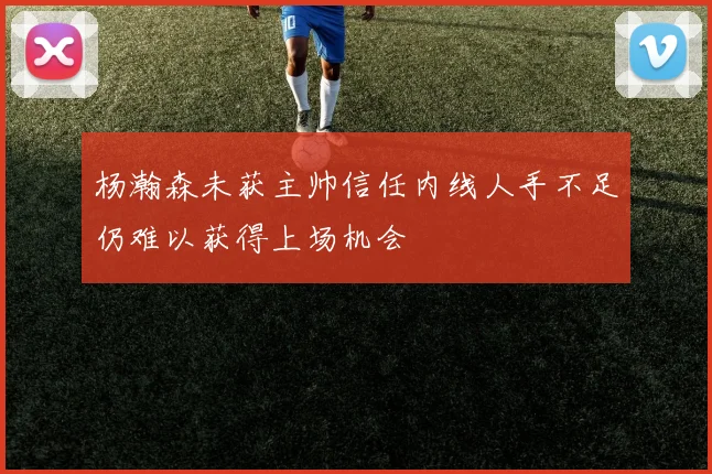 杨瀚森未获主帅信任内线人手不足仍难以获得上场机会