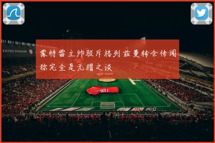 蒙特雷主帅驳斥格列兹曼转会传闻称完全是无稽之谈