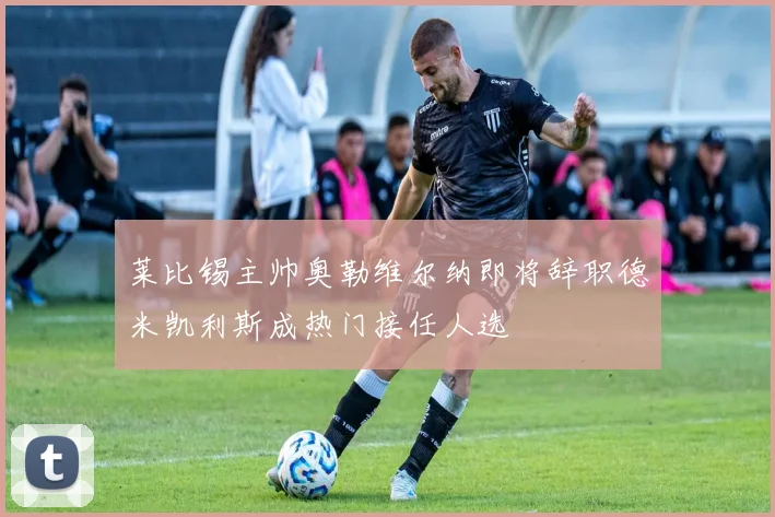莱比锡主帅奥勒维尔纳即将辞职德米凯利斯成热门接任人选