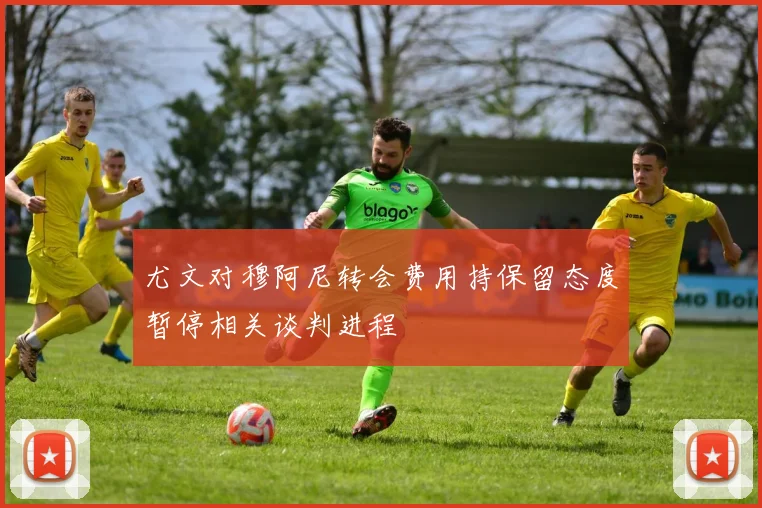 尤文对穆阿尼转会费用持保留态度暂停相关谈判进程