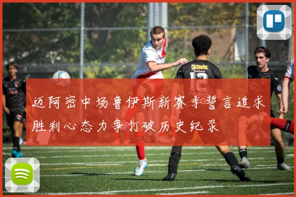 迈阿密中场鲁伊斯新赛季誓言追求胜利心态力争打破历史纪录