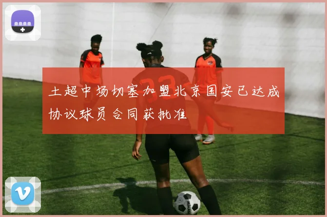 土超中场切塞加盟北京国安已达成协议球员合同获批准