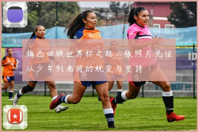 梅西回顾世界杯之路六张照片见证从少年到老将的蜕变与坚持